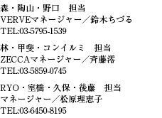 森・陶山・野口　担当VERVEマネージャー／鈴木ちづるTEL:03-5795-1539林・甲斐・コンイルミ　担当ZECCAマネージャー／斉藤澪TEL:03-5859-0745RYO・室橋・久保・後藤　担当マネージャー／松原理恵子TEL:03-6450-8195